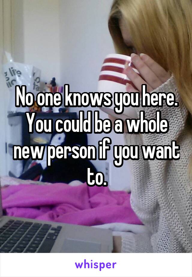 No one knows you here. You could be a whole new person if you want to.