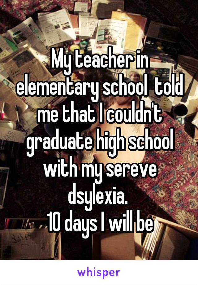 My teacher in elementary school  told me that I couldn't graduate high school with my sereve dsylexia. 
10 days I will be