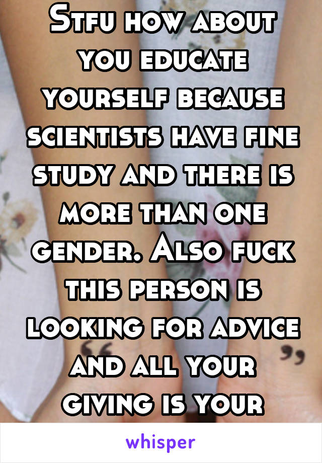 Stfu how about you educate yourself because scientists have fine study and there is more than one gender. Also fuck this person is looking for advice and all your giving is your stupid opinions 