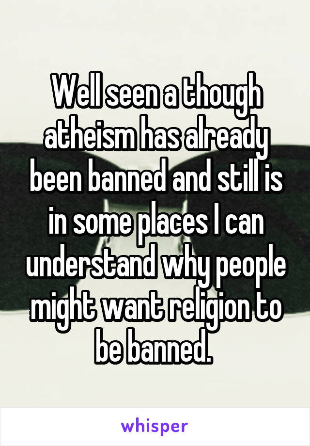 Well seen a though atheism has already been banned and still is in some places I can understand why people might want religion to be banned. 