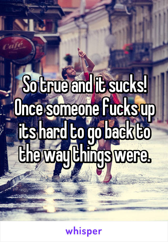 So true and it sucks! Once someone fucks up its hard to go back to the way things were.
