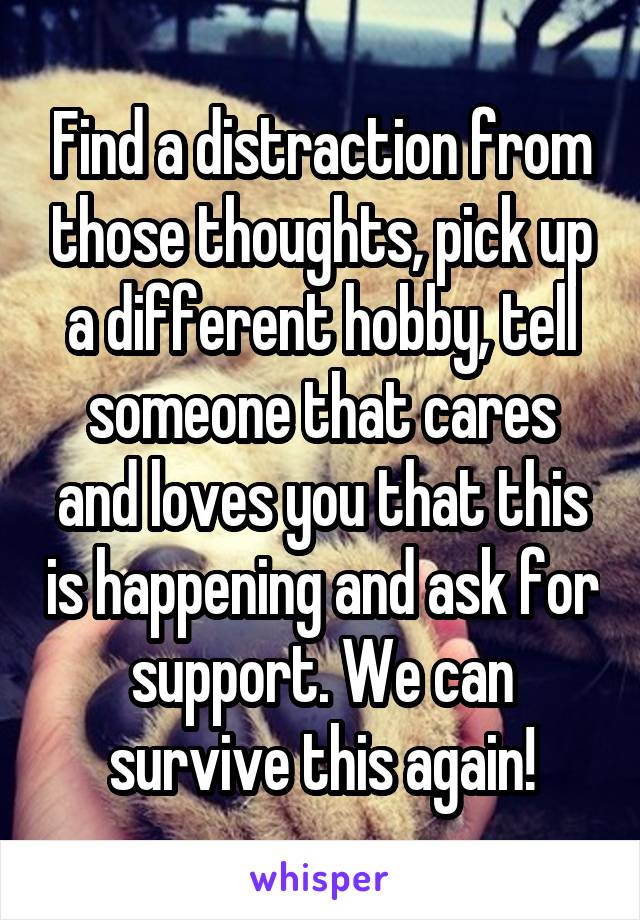 Find a distraction from those thoughts, pick up a different hobby, tell someone that cares and loves you that this is happening and ask for support. We can survive this again!