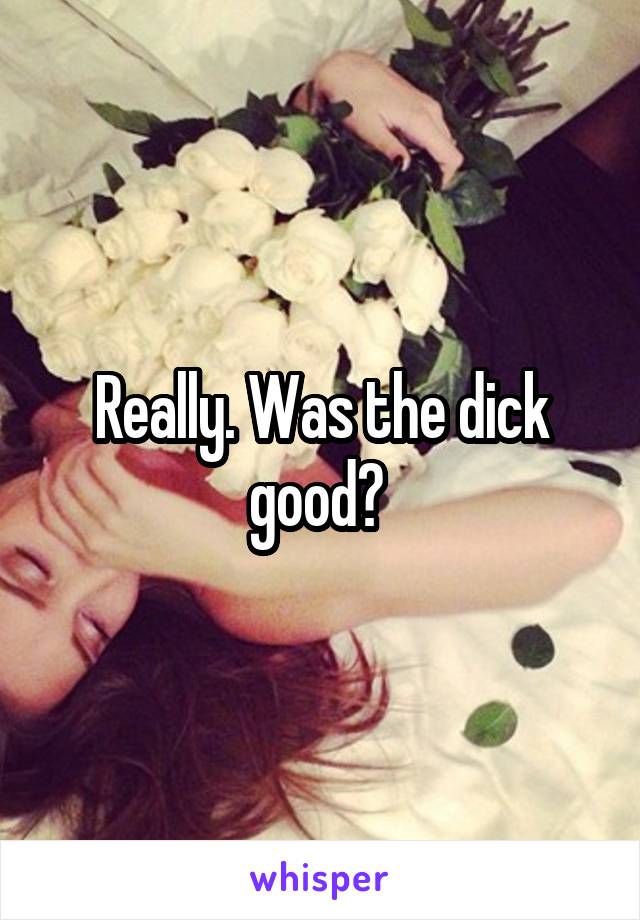 Really. Was the dick good? 