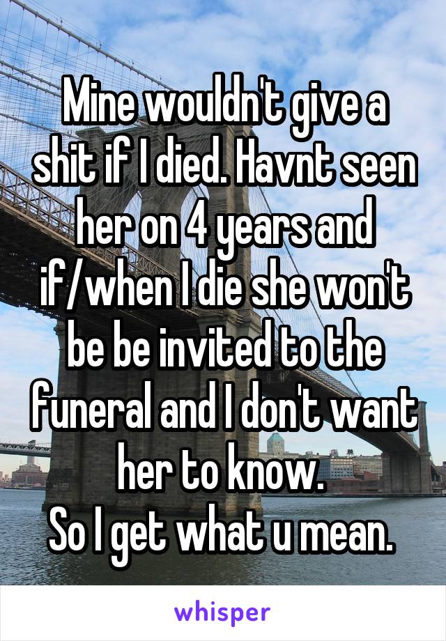 Mine wouldn't give a shit if I died. Havnt seen her on 4 years and if/when I die she won't be be invited to the funeral and I don't want her to know. 
So I get what u mean. 