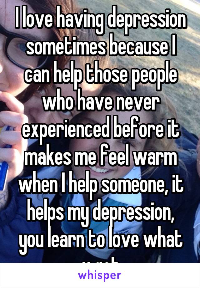 I love having depression sometimes because I can help those people who have never experienced before it makes me feel warm when I help someone, it helps my depression, you learn to love what u got