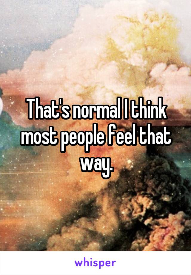 That's normal I think most people feel that way.