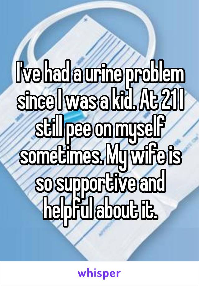 I've had a urine problem since I was a kid. At 21 I still pee on myself sometimes. My wife is so supportive and helpful about it.