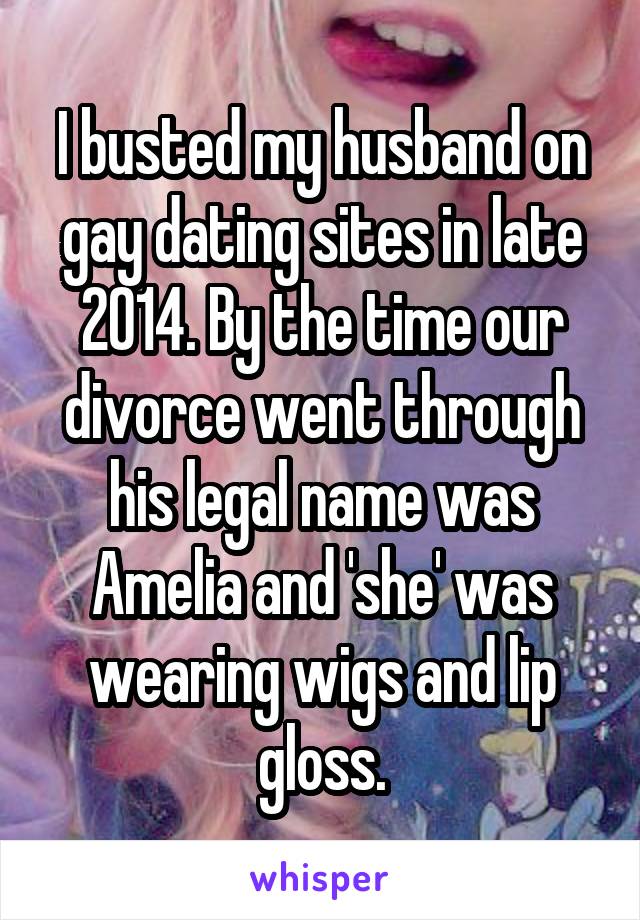 I busted my husband on gay dating sites in late 2014. By the time our divorce went through his legal name was Amelia and 'she' was wearing wigs and lip gloss.