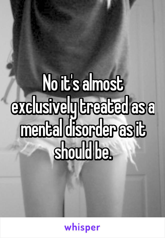 No it's almost exclusively treated as a mental disorder as it should be.