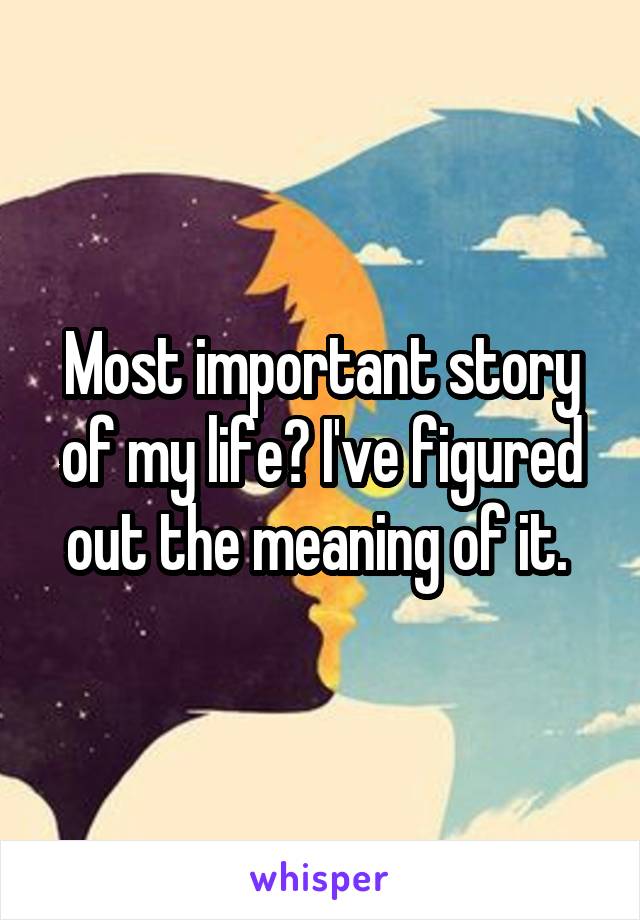 Most important story of my life? I've figured out the meaning of it. 