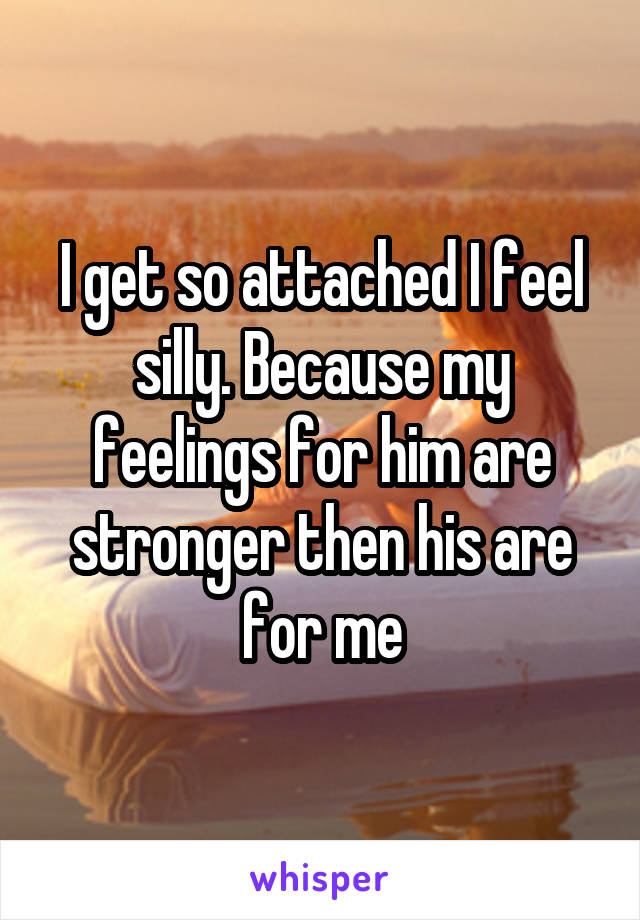 I get so attached I feel silly. Because my feelings for him are stronger then his are for me