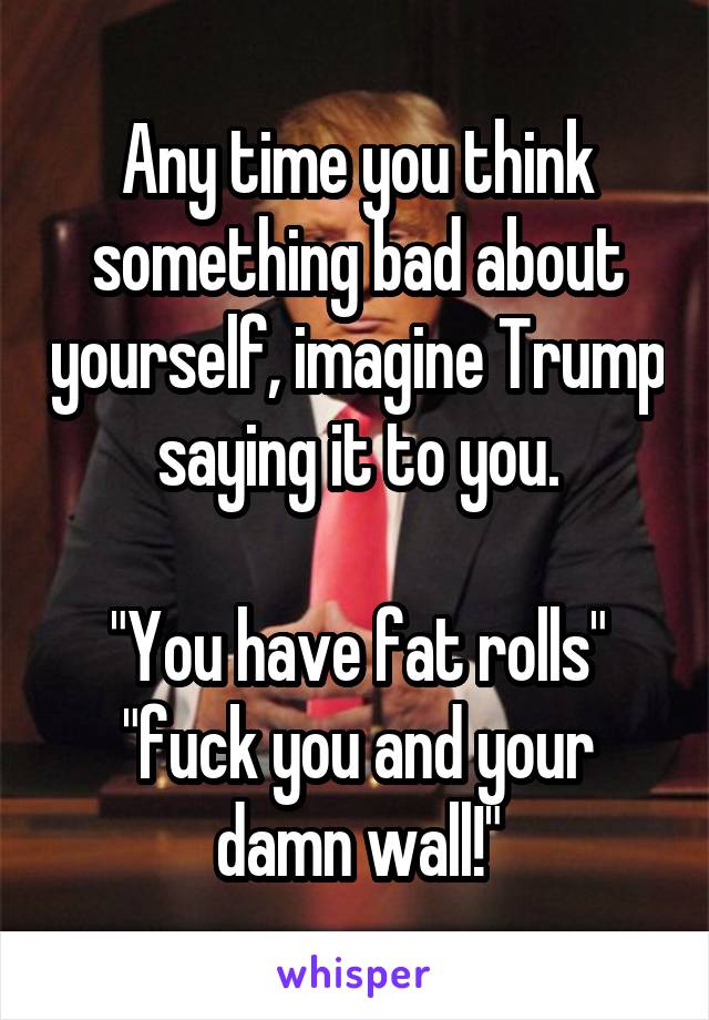 Any time you think something bad about yourself, imagine Trump saying it to you.

"You have fat rolls" "fuck you and your damn wall!"