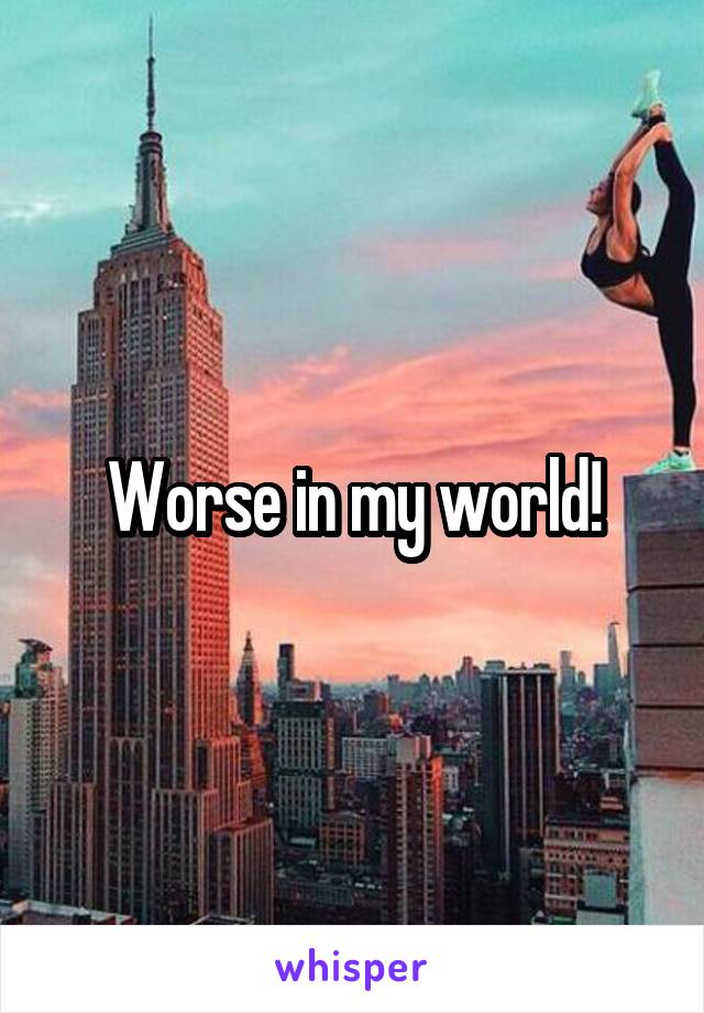 Worse in my world!