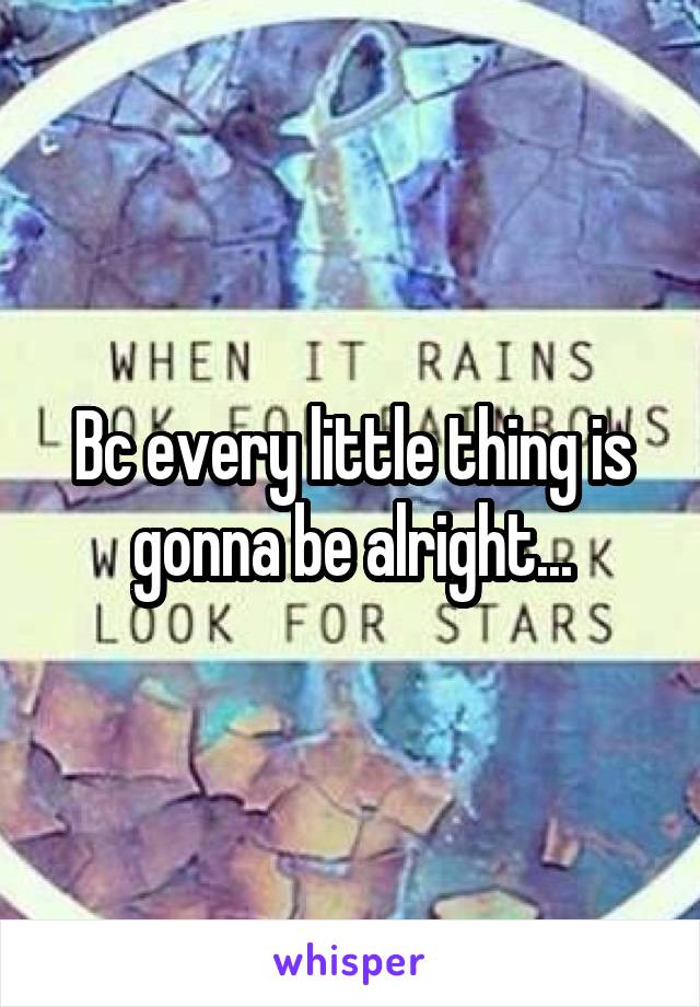 Bc every little thing is gonna be alright...