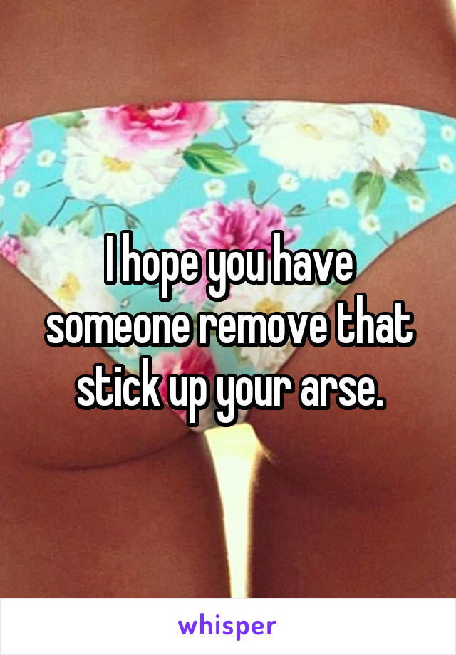 I hope you have someone remove that stick up your arse.