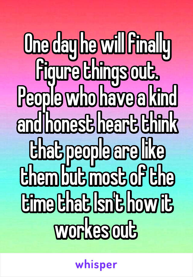 One day he will finally figure things out. People who have a kind and honest heart think that people are like them but most of the time that Isn't how it workes out 