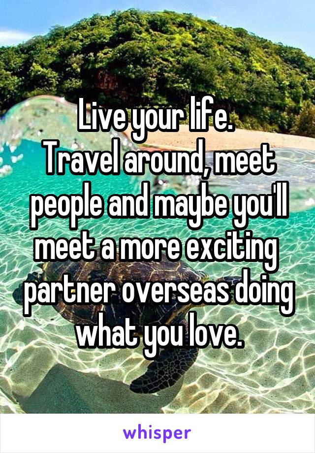 Live your life. 
Travel around, meet people and maybe you'll meet a more exciting  partner overseas doing what you love.