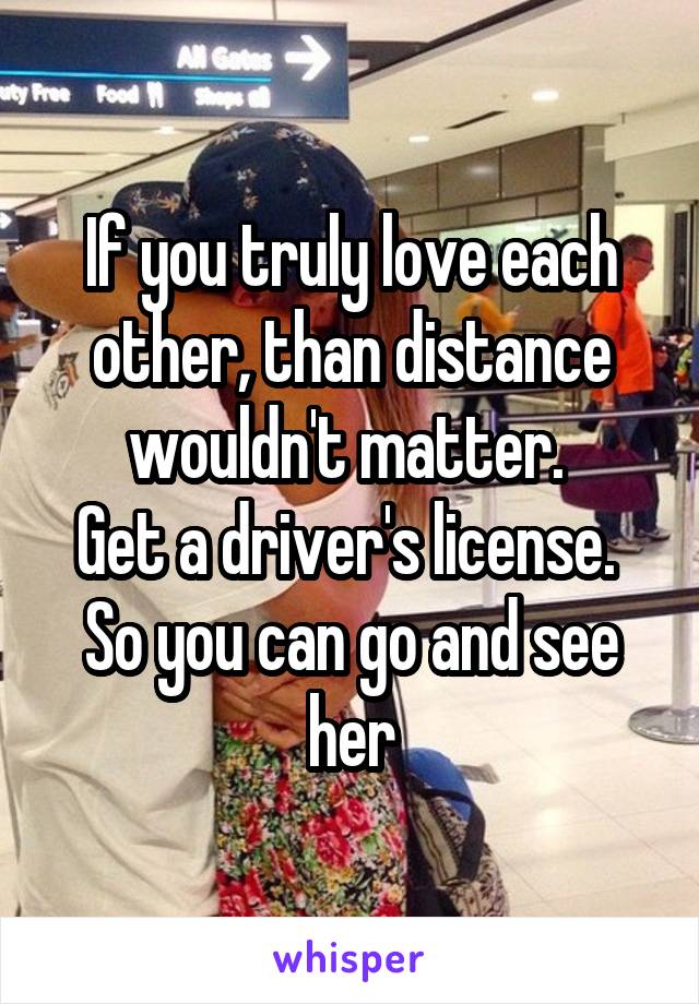 If you truly love each other, than distance wouldn't matter. 
Get a driver's license. 
So you can go and see her