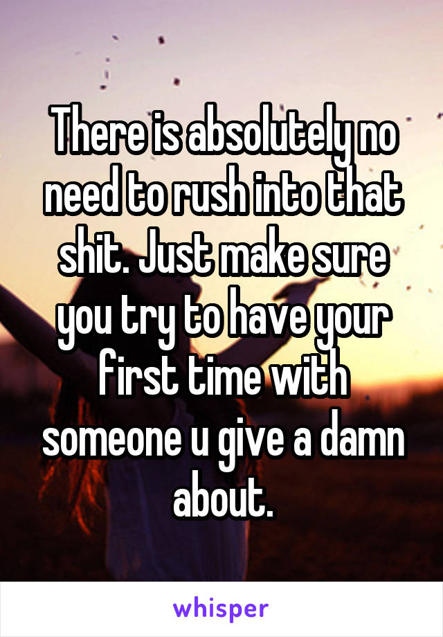 There is absolutely no need to rush into that shit. Just make sure you try to have your first time with someone u give a damn about.