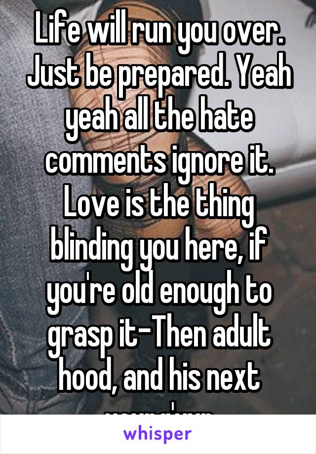 Life will run you over. Just be prepared. Yeah yeah all the hate comments ignore it. Love is the thing blinding you here, if you're old enough to grasp it-Then adult hood, and his next young'yun