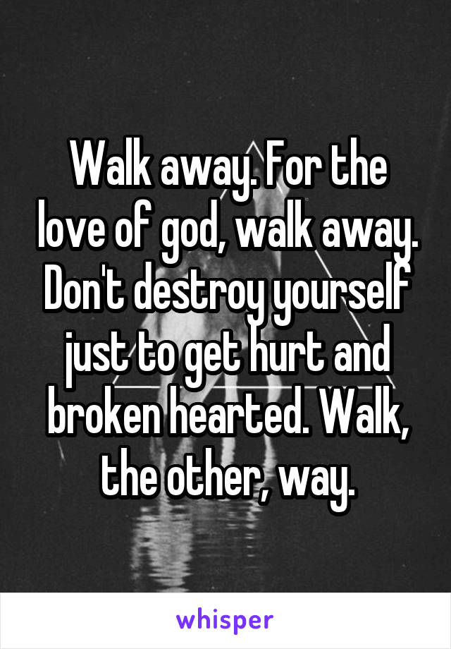 Walk away. For the love of god, walk away. Don't destroy yourself just to get hurt and broken hearted. Walk, the other, way.