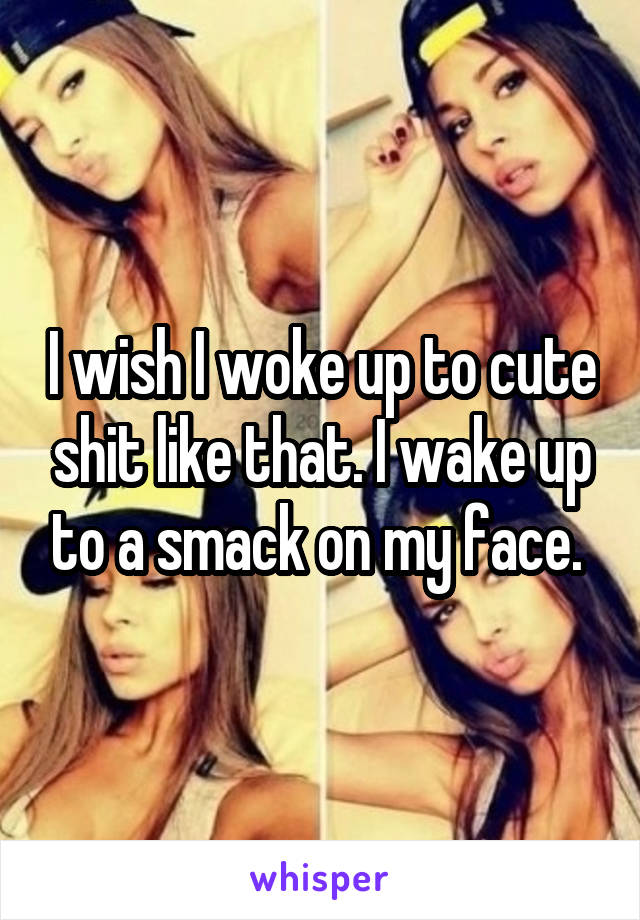 I wish I woke up to cute shit like that. I wake up to a smack on my face. 