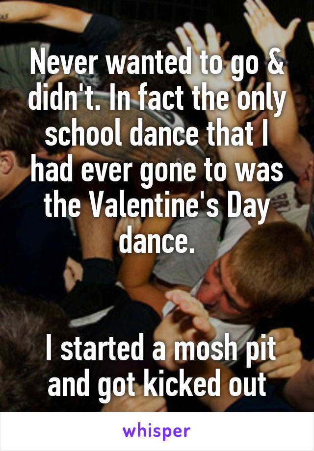 Never wanted to go & didn't. In fact the only school dance that I had ever gone to was the Valentine's Day dance.


 I started a mosh pit and got kicked out