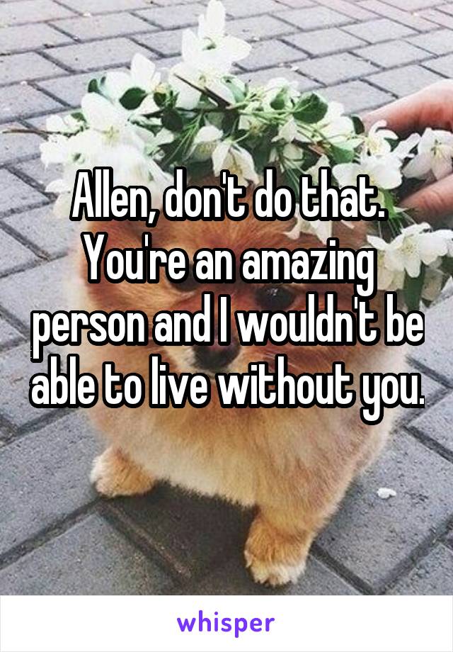 Allen, don't do that. You're an amazing person and I wouldn't be able to live without you. 