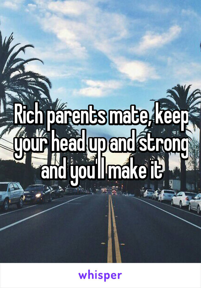 Rich parents mate, keep your head up and strong and you'll make it