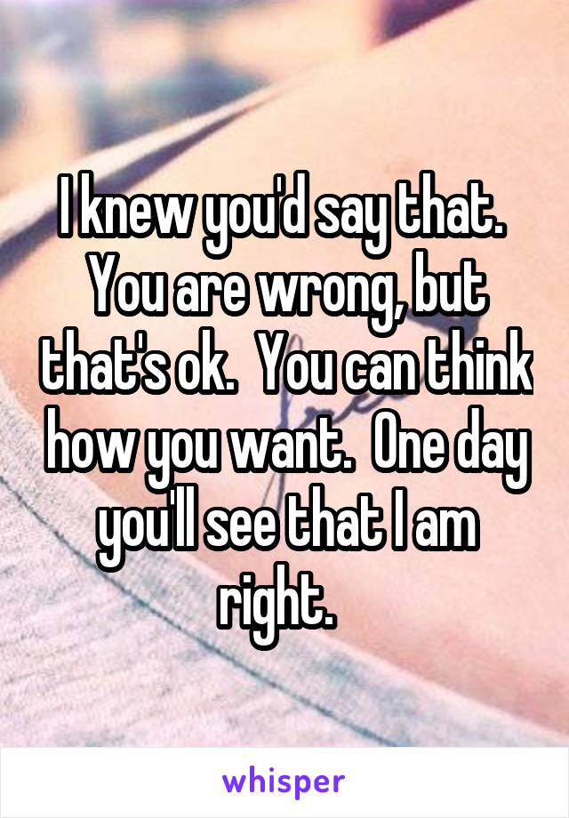 I knew you'd say that.  You are wrong, but that's ok.  You can think how you want.  One day you'll see that I am right.  