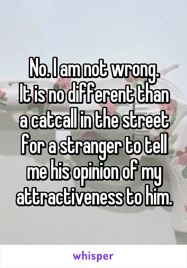 No. I am not wrong.
It is no different than a catcall in the street for a stranger to tell me his opinion of my attractiveness to him.