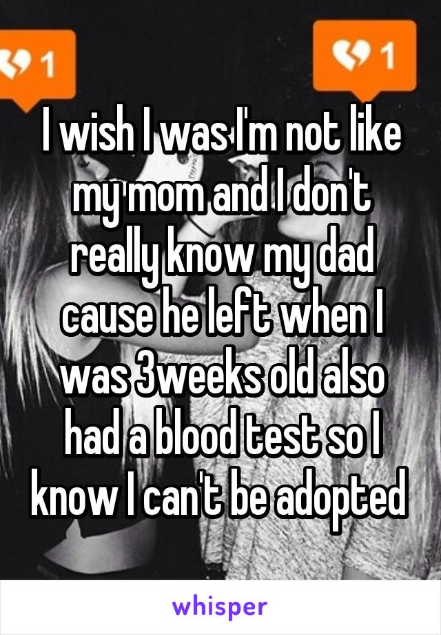 I wish I was I'm not like my mom and I don't really know my dad cause he left when I was 3weeks old also had a blood test so I know I can't be adopted 