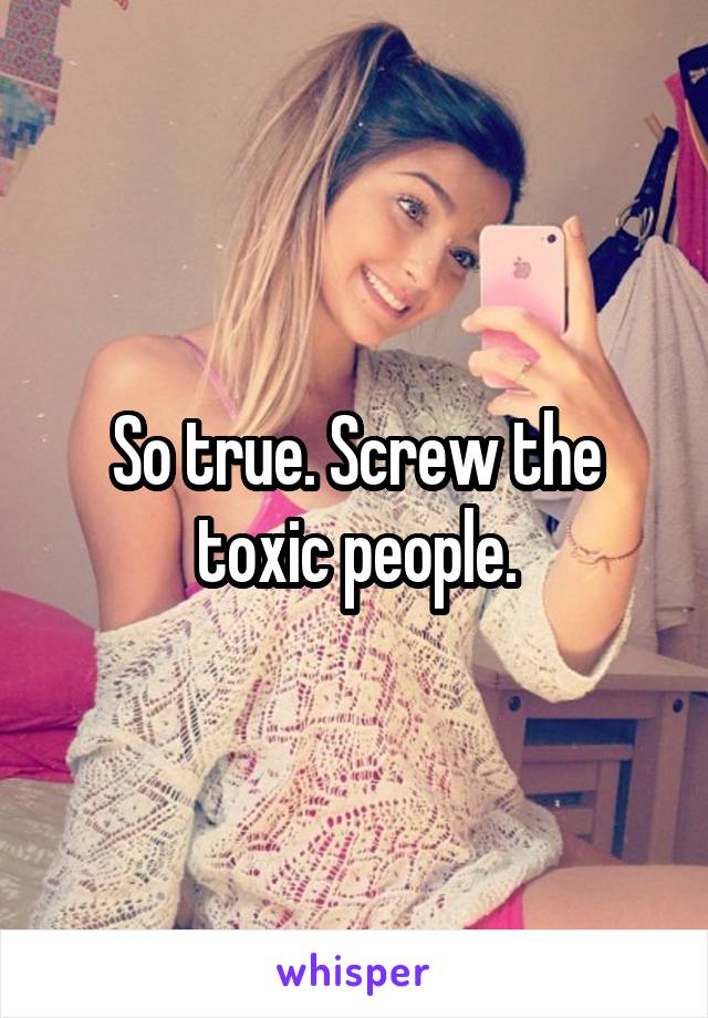 So true. Screw the toxic people.