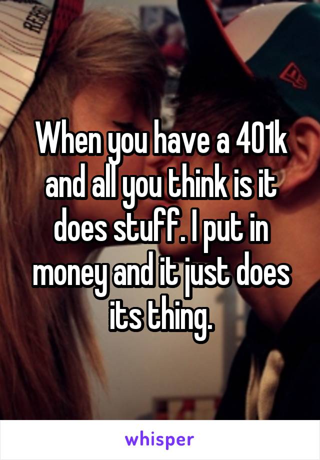 When you have a 401k and all you think is it does stuff. I put in money and it just does its thing.
