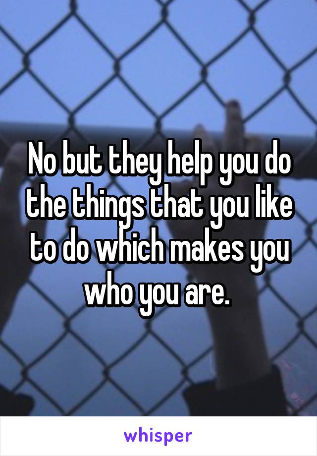 No but they help you do the things that you like to do which makes you who you are. 