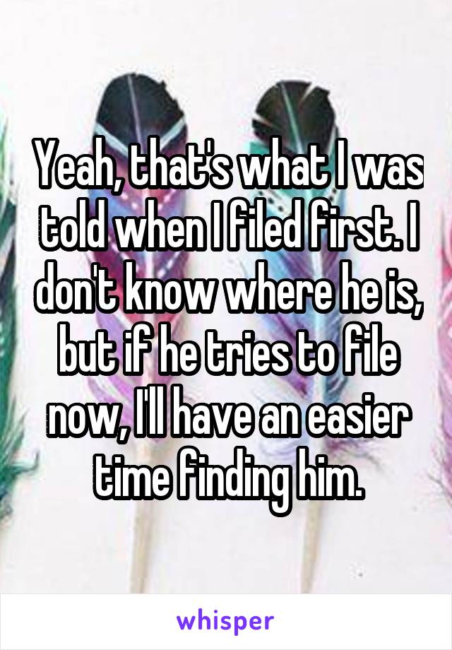 Yeah, that's what I was told when I filed first. I don't know where he is, but if he tries to file now, I'll have an easier time finding him.