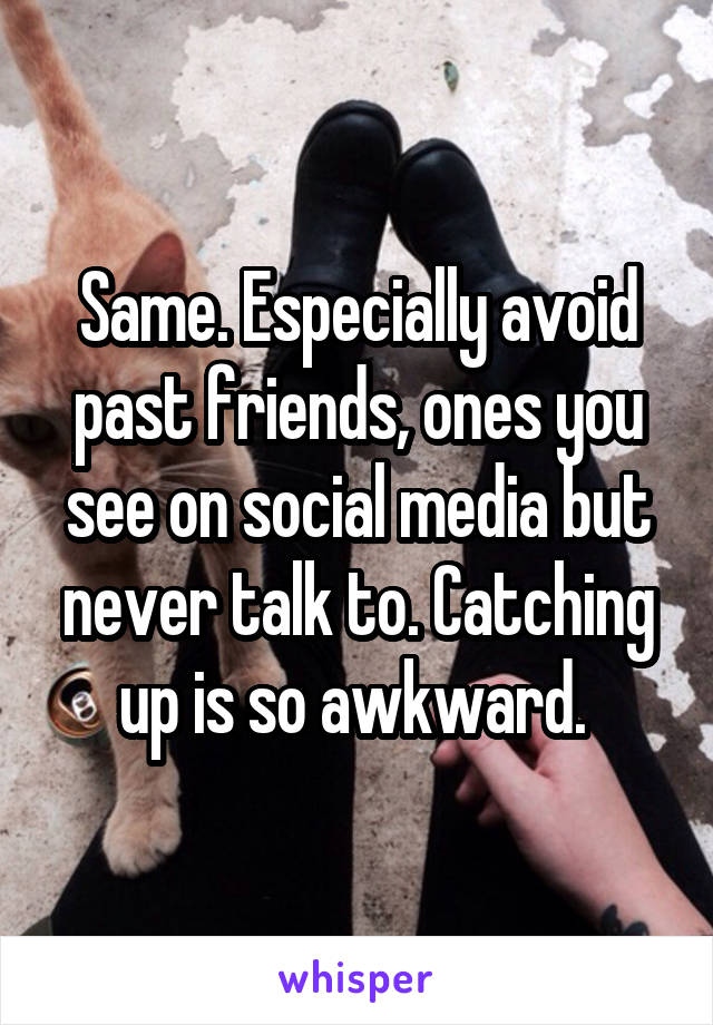 Same. Especially avoid past friends, ones you see on social media but never talk to. Catching up is so awkward. 