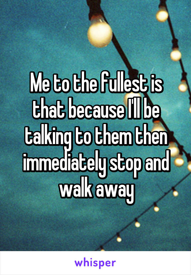 Me to the fullest is that because I'll be talking to them then immediately stop and walk away