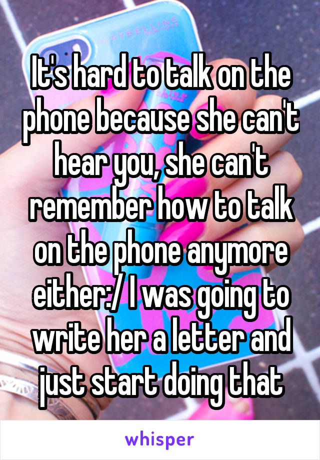 It's hard to talk on the phone because she can't hear you, she can't remember how to talk on the phone anymore either:/ I was going to write her a letter and just start doing that