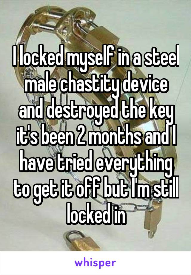 I locked myself in a steel male chastity device and destroyed the key it's been 2 months and I have tried everything to get it off but I'm still locked in