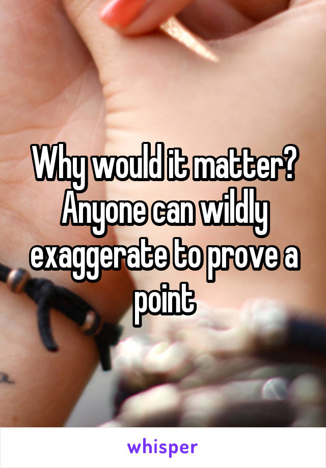 Why would it matter? Anyone can wildly exaggerate to prove a point