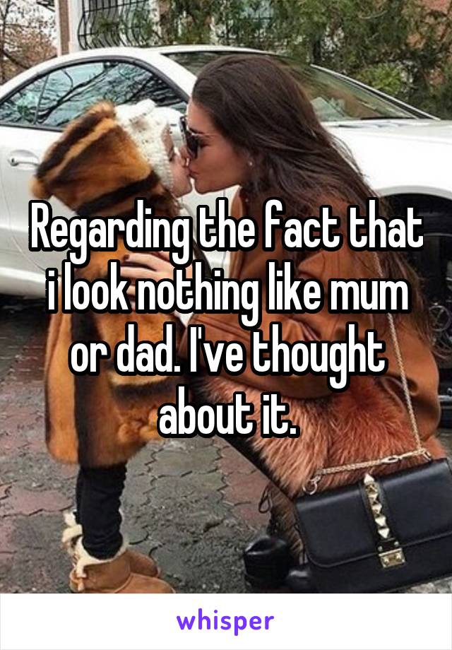 Regarding the fact that i look nothing like mum or dad. I've thought about it.