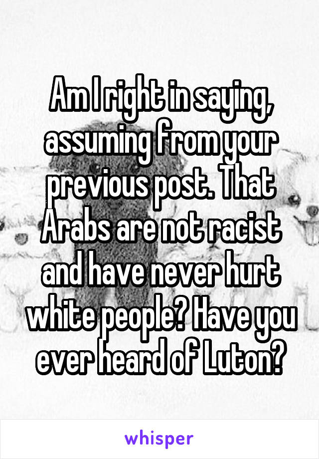 Am I right in saying, assuming from your previous post. That Arabs are not racist and have never hurt white people? Have you ever heard of Luton?