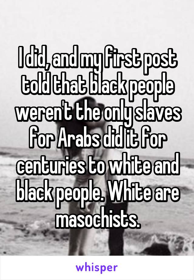 I did, and my first post told that black people weren't the only slaves for Arabs did it for centuries to white and black people. White are masochists.