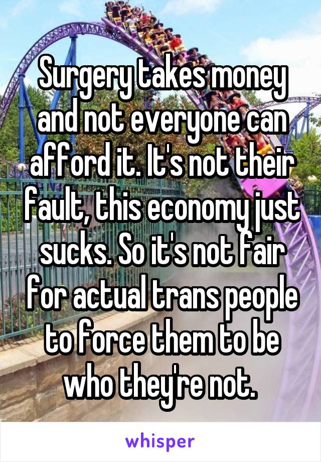 Surgery takes money and not everyone can afford it. It's not their fault, this economy just sucks. So it's not fair for actual trans people to force them to be who they're not. 
