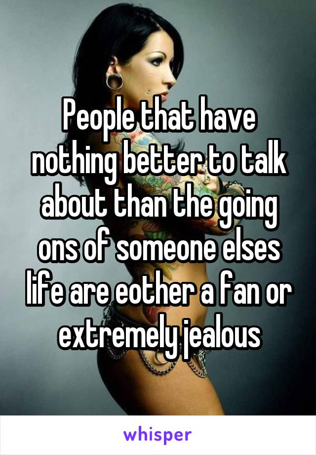 People that have nothing better to talk about than the going ons of someone elses life are eother a fan or extremely jealous