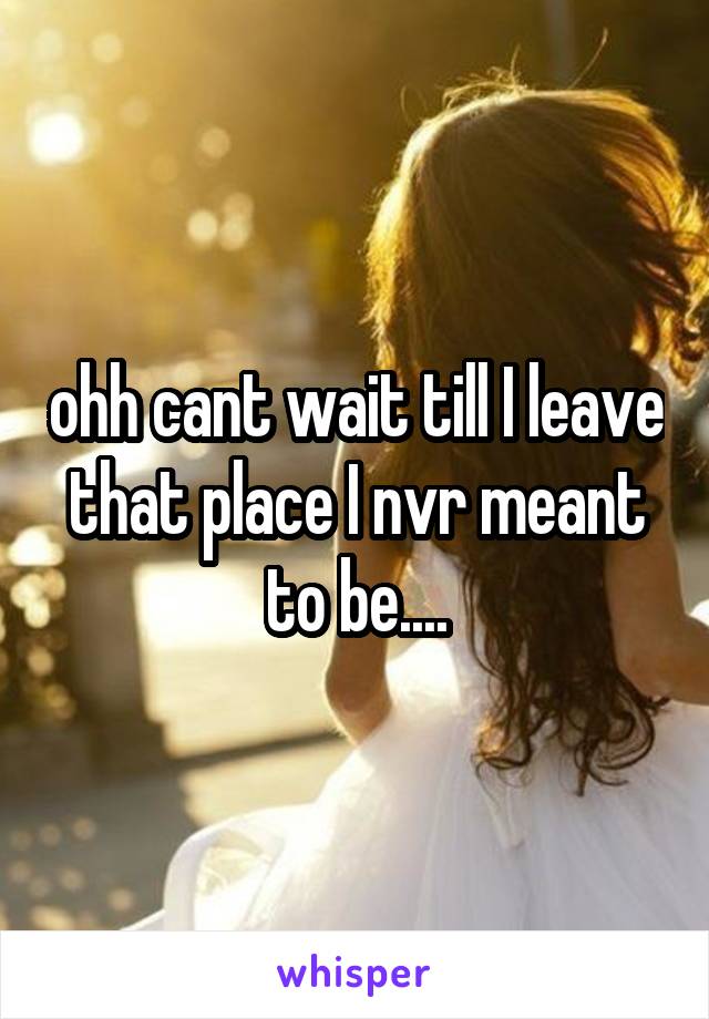 ohh cant wait till I leave that place I nvr meant to be....