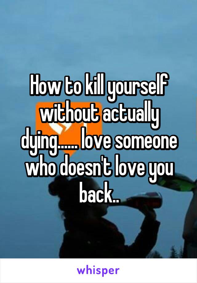How to kill yourself without actually dying...... love someone who doesn't love you back..