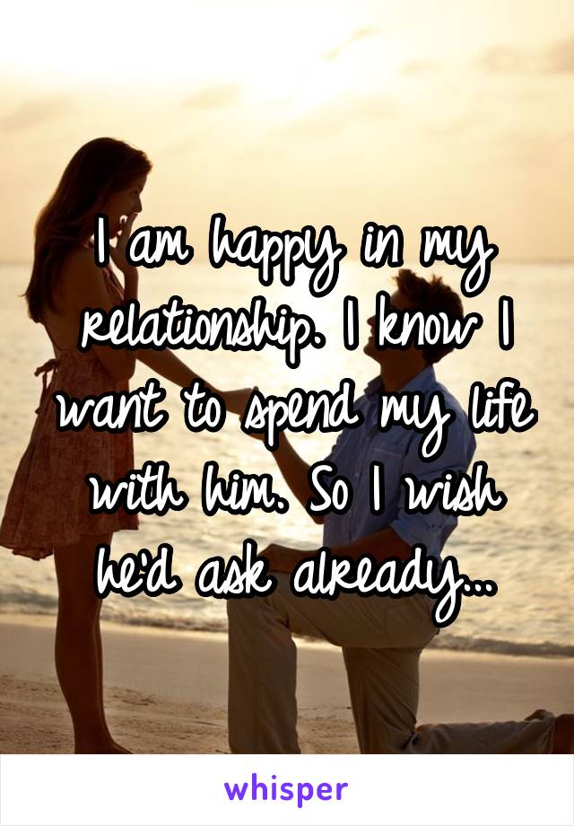 I am happy in my relationship. I know I want to spend my life with him. So I wish he'd ask already...
