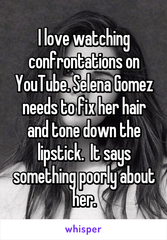 I love watching confrontations on YouTube. Selena Gomez needs to fix her hair and tone down the lipstick.  It says something poorly about her.